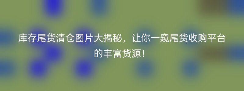 库存尾货清仓图片大揭秘，让你一窥尾货收购平台的丰富货源！