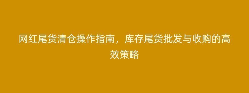 网红尾货清仓操作指南，库存尾货批发与收购的高效策略