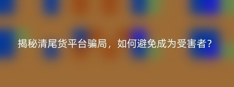 揭秘清尾货平台骗局，如何避免成为受害者？