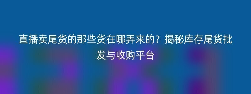 直播卖尾货的那些货在哪弄来的？揭秘库存尾货批发与收购平台