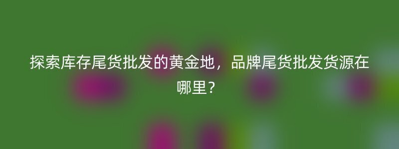 探索库存尾货批发的黄金地，品牌尾货批发货源在哪里？