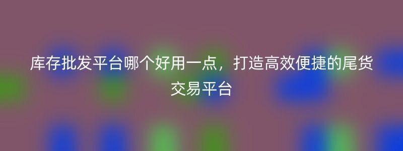 库存批发平台哪个好用一点，打造高效便捷的尾货交易平台